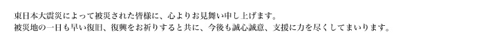 東日本大震災によって被災された皆様に、心よりお見舞い申し上げます。
被災地の一日も早い復旧、復興をお祈りすると共に今後も誠心誠意、支援に力を尽くしてまいります。